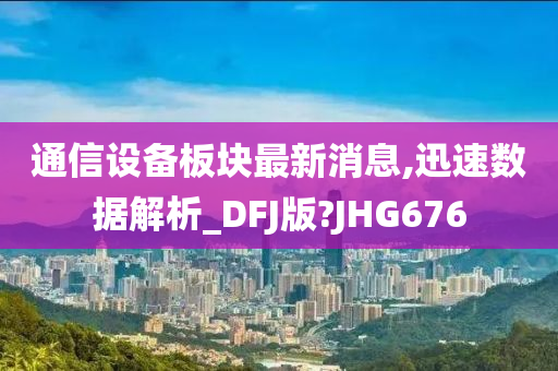 通信设备板块最新消息,迅速数据解析_DFJ版?JHG676