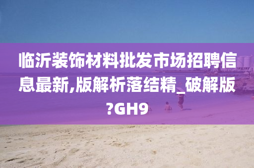 临沂装饰材料批发市场招聘信息最新,版解析落结精_破解版?GH9