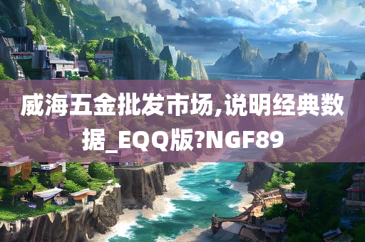 威海五金批发市场,说明经典数据_EQQ版?NGF89