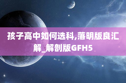 孩子高中如何选科,落明版良汇解_解剖版GFH5