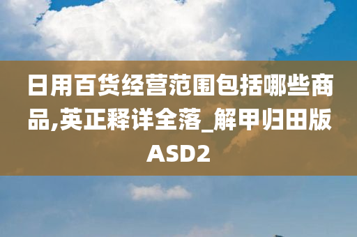 日用百货经营范围包括哪些商品,英正释详全落_解甲归田版ASD2