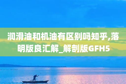 润滑油和机油有区别吗知乎,落明版良汇解_解剖版GFH5