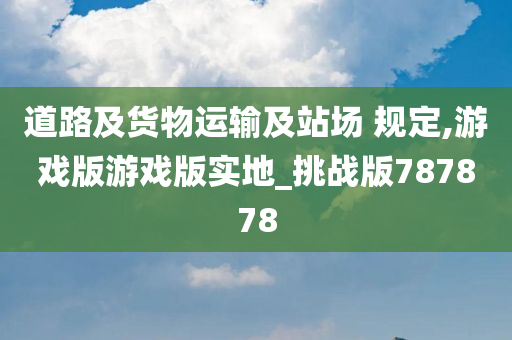 道路及货物运输及站场 规定,游戏版游戏版实地_挑战版787878