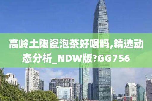 高岭土陶瓷泡茶好喝吗,精选动态分析_NDW版?GG756