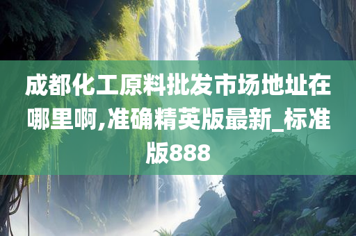 成都化工原料批发市场地址在哪里啊,准确精英版最新_标准版888