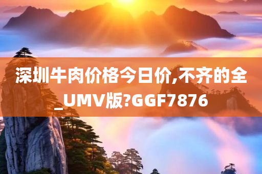 深圳牛肉价格今日价,不齐的全_UMV版?GGF7876