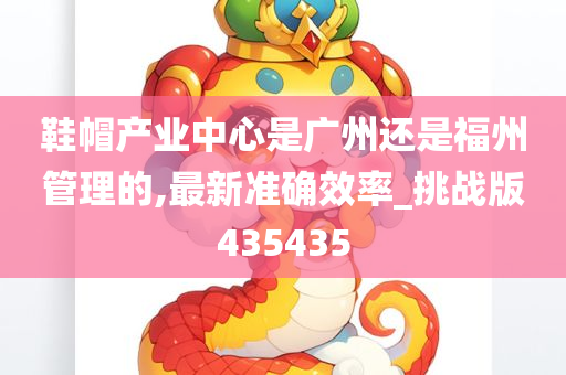 鞋帽产业中心是广州还是福州管理的,最新准确效率_挑战版435435