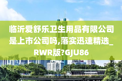 临沂爱舒乐卫生用品有限公司是上市公司吗,落实迅速精选_RWR版?GJU86