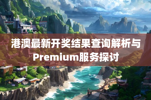 港澳最新开奖结果查询解析与Premium服务探讨