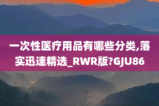 一次性医疗用品有哪些分类,落实迅速精选_RWR版?GJU86