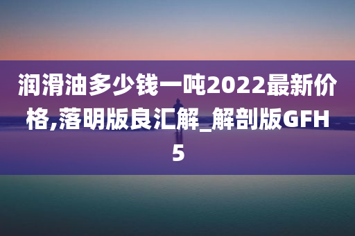 润滑油多少钱一吨2022最新价格,落明版良汇解_解剖版GFH5