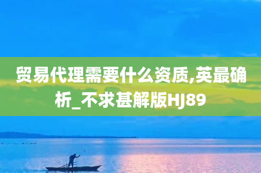 贸易代理需要什么资质,英最确析_不求甚解版HJ89