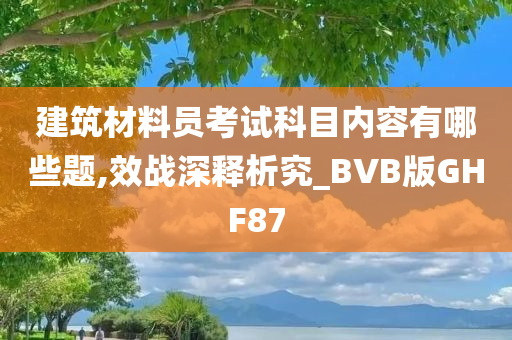 建筑材料员考试科目内容有哪些题,效战深释析究_BVB版GHF87