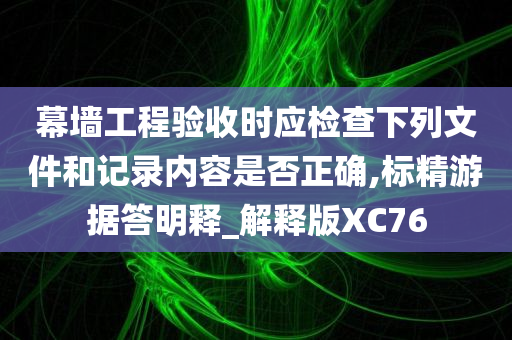 幕墙工程验收时应检查下列文件和记录内容是否正确,标精游据答明释_解释版XC76