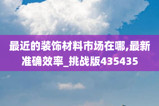 最近的装饰材料市场在哪,最新准确效率_挑战版435435