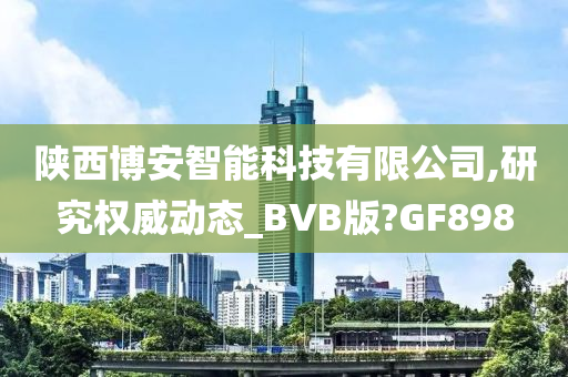 陕西博安智能科技有限公司,研究权威动态_BVB版?GF898