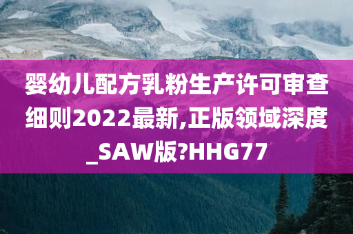 婴幼儿配方乳粉生产许可审查细则2022最新,正版领域深度_SAW版?HHG77