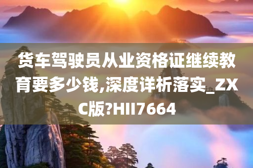 货车驾驶员从业资格证继续教育要多少钱,深度详析落实_ZXC版?HII7664