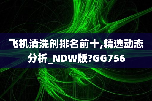 飞机清洗剂排名前十,精选动态分析_NDW版?GG756