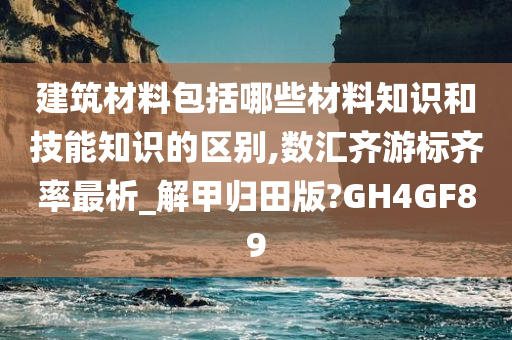 建筑材料包括哪些材料知识和技能知识的区别,数汇齐游标齐率最析_解甲归田版?GH4GF89