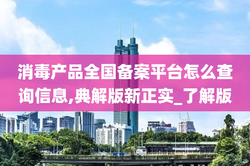 消毒产品全国备案平台怎么查询信息,典解版新正实_了解版