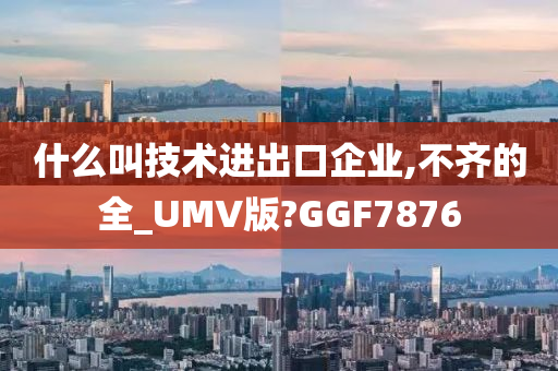 什么叫技术进出口企业,不齐的全_UMV版?GGF7876