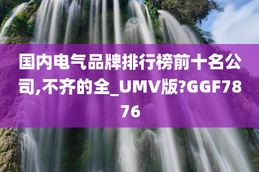 国内电气品牌排行榜前十名公司,不齐的全_UMV版?GGF7876