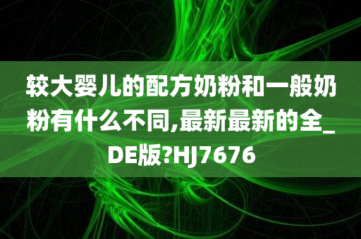 较大婴儿的配方奶粉和一般奶粉有什么不同,最新最新的全_DE版?HJ7676