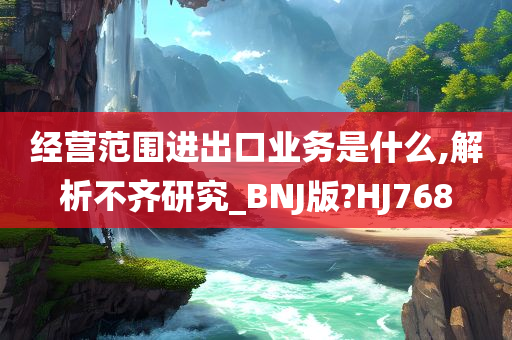 经营范围进出口业务是什么,解析不齐研究_BNJ版?HJ768