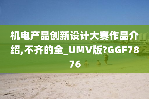 机电产品创新设计大赛作品介绍,不齐的全_UMV版?GGF7876