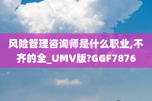 风险管理咨询师是什么职业,不齐的全_UMV版?GGF7876