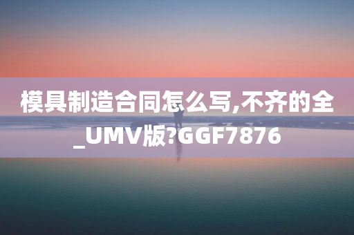 模具制造合同怎么写,不齐的全_UMV版?GGF7876