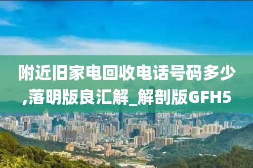 附近旧家电回收电话号码多少,落明版良汇解_解剖版GFH5