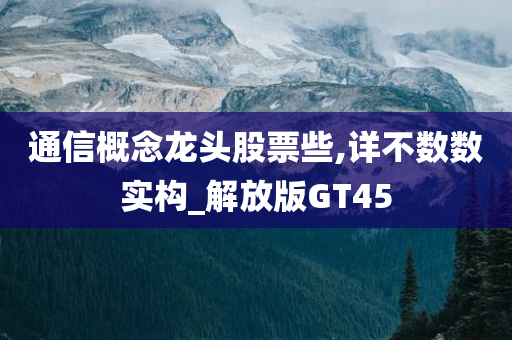 通信概念龙头股票些,详不数数实构_解放版GT45