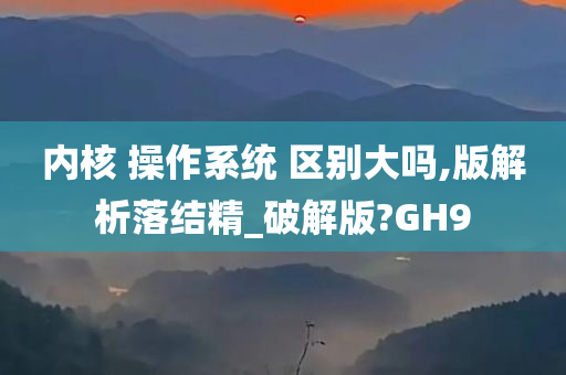 内核 操作系统 区别大吗,版解析落结精_破解版?GH9