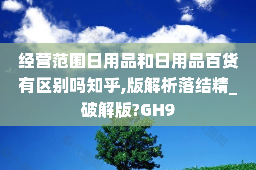 经营范围日用品和日用品百货有区别吗知乎,版解析落结精_破解版?GH9