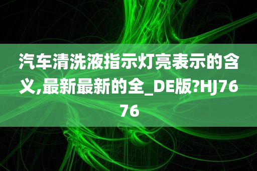 汽车清洗液指示灯亮表示的含义,最新最新的全_DE版?HJ7676