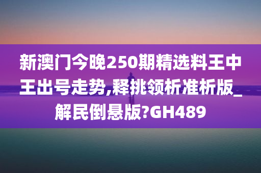 新澳门今晚250期精选料王中王出号走势,释挑领析准析版_解民倒悬版?GH489