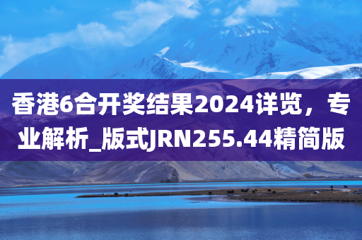 香港6合开奖结果2024详览，专业解析_版式JRN255.44精简版