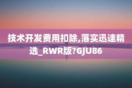 技术开发费用扣除,落实迅速精选_RWR版?GJU86