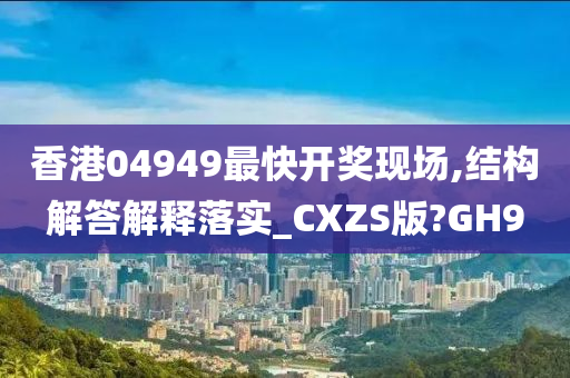 香港04949最快开奖现场,结构解答解释落实_CXZS版?GH9