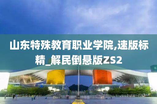 山东特殊教育职业学院,速版标精_解民倒悬版ZS2