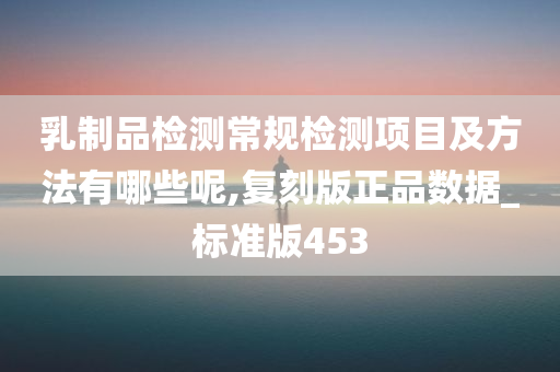 乳制品检测常规检测项目及方法有哪些呢,复刻版正品数据_标准版453