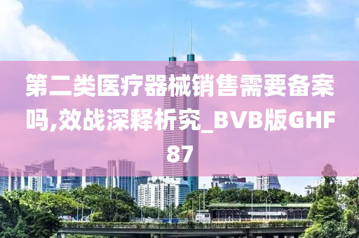 第二类医疗器械销售需要备案吗,效战深释析究_BVB版GHF87