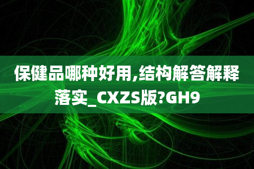 保健品哪种好用,结构解答解释落实_CXZS版?GH9