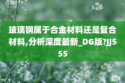 玻璃钢属于合金材料还是复合材料,分析深度最新_DG版?JJ555