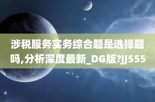 涉税服务实务综合题是选择题吗,分析深度最新_DG版?JJ555