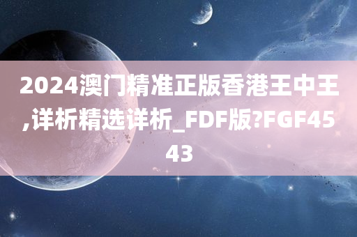 2024澳门精准正版香港王中王,详析精选详析_FDF版?FGF4543