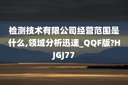 检测技术有限公司经营范围是什么,领域分析迅速_QQF版?HJGJ77