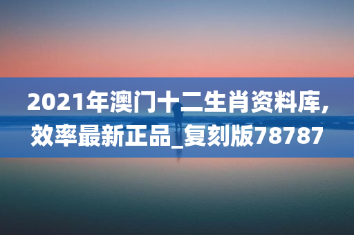 2021年澳门十二生肖资料库,效率最新正品_复刻版78787